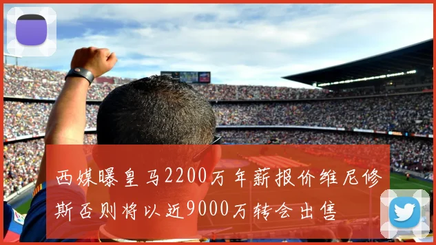 西媒曝皇马2200万年薪报价维尼修斯否则将以近9000万转会出售