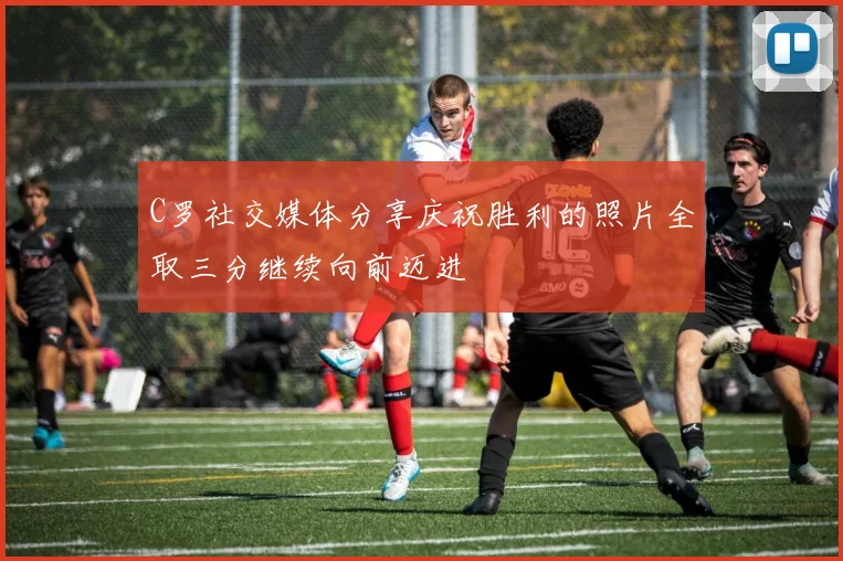 C罗社交媒体分享庆祝胜利的照片全取三分继续向前迈进