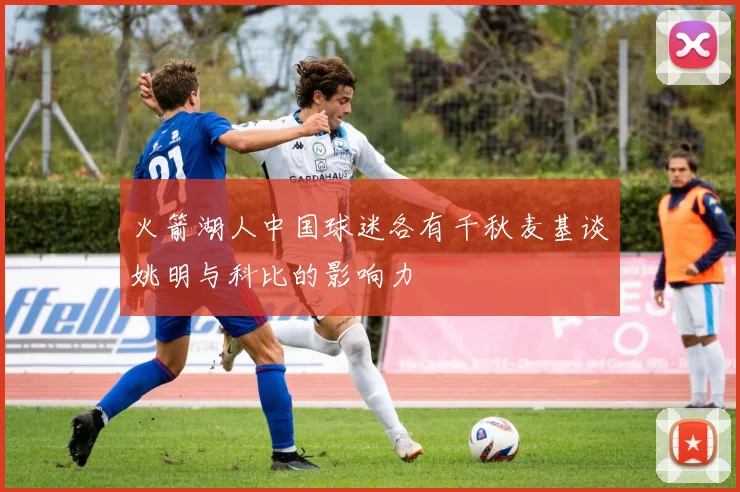 火箭湖人中国球迷各有千秋麦基谈姚明与科比的影响力