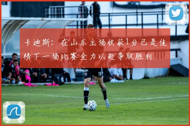 卡迪斯：在山东主场收获1分已是佳绩下一场比赛全力以赴争取胜利