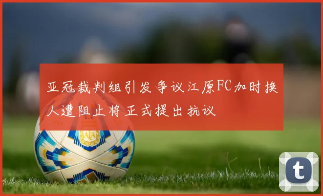 亚冠裁判组引发争议江原FC加时换人遭阻止将正式提出抗议