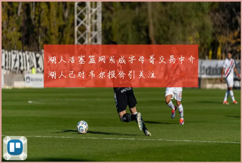 湖人活塞篮网或成字母哥交易中介湖人已对韦尔报价引关注
