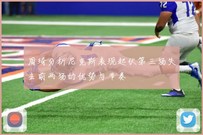 周琦分析尼克斯表现起伏第三场失去前两场的优势与节奏