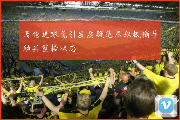 马伦进球荒引发质疑范尼积极辅导助其重拾状态