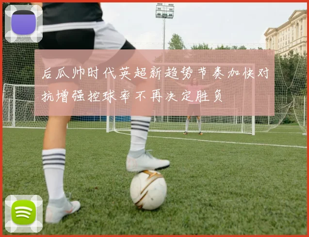 后瓜帅时代英超新趋势节奏加快对抗增强控球率不再决定胜负