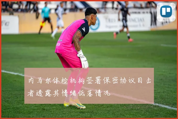 内马尔体检机构签署保密协议目击者透露其情绪低落情况