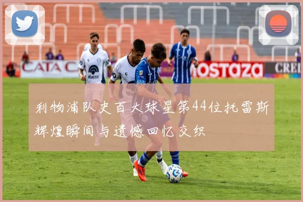 利物浦队史百大球星第44位托雷斯辉煌瞬间与遗憾回忆交织