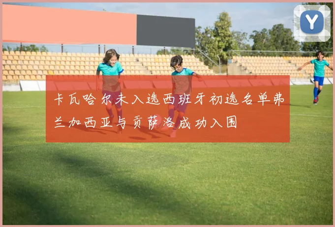 卡瓦哈尔未入选西班牙初选名单弗兰加西亚与贡萨洛成功入围