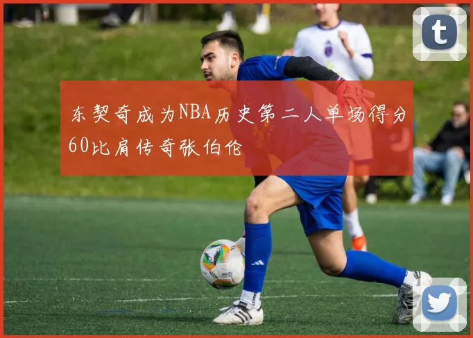 东契奇成为NBA历史第二人单场得分60比肩传奇张伯伦