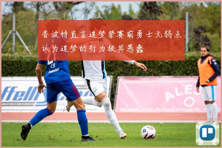 香波特直言追梦禁赛前勇士无弱点认为追梦的行为极其愚蠢