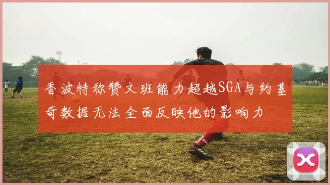 香波特称赞文班能力超越SGA与约基奇数据无法全面反映他的影响力