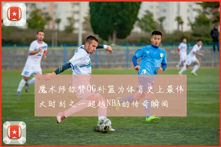 魔术师称赞OG补篮为体育史上最伟大时刻之一超越NBA的传奇瞬间