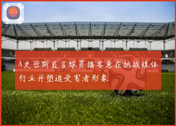 A史密斯直言球员播客意在挑战媒体行业并塑造受害者形象