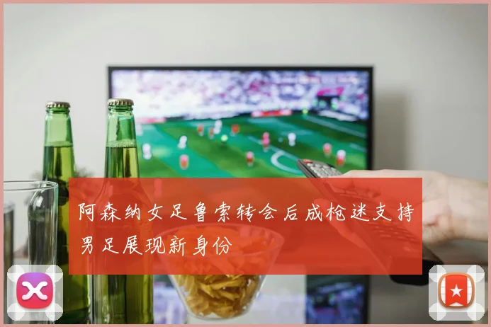 阿森纳女足鲁索转会后成枪迷支持男足展现新身份