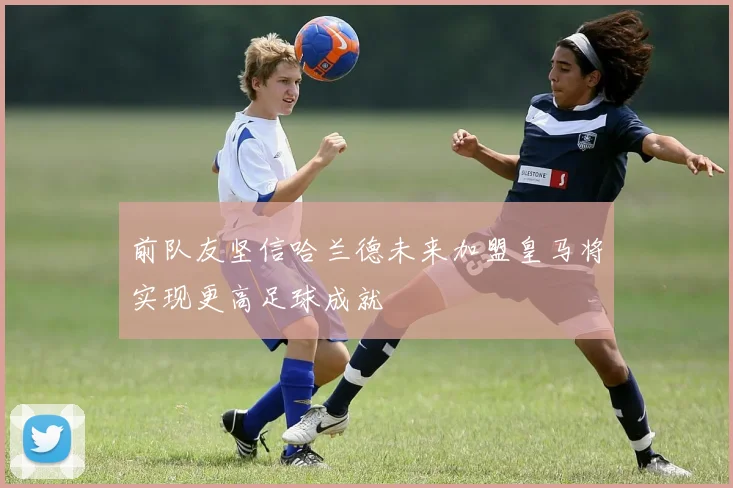 前队友坚信哈兰德未来加盟皇马将实现更高足球成就