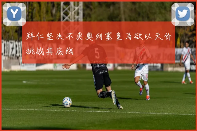 拜仁坚决不卖奥利塞皇马欲以天价挑战其底线