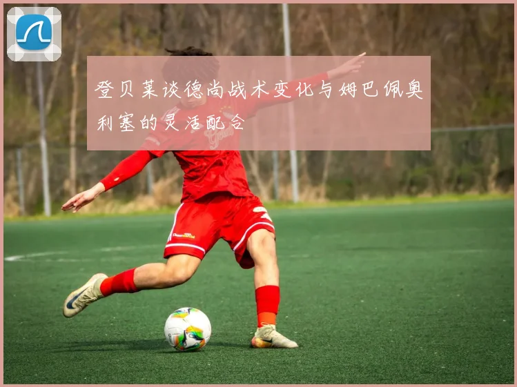 登贝莱谈德尚战术变化与姆巴佩奥利塞的灵活配合