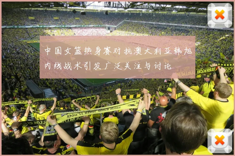 中国女篮热身赛对抗澳大利亚韩旭内线战术引发广泛关注与讨论