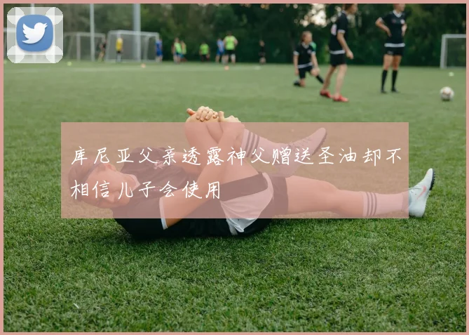 库尼亚父亲透露神父赠送圣油却不相信儿子会使用