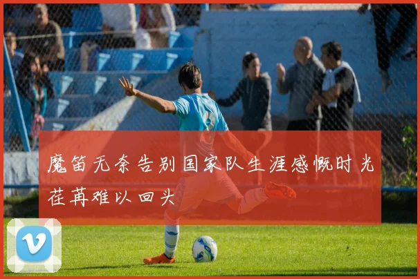 魔笛无奈告别国家队生涯感慨时光荏苒难以回头