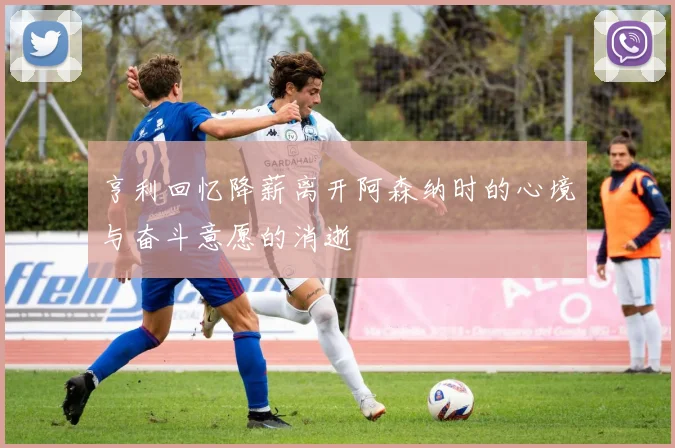 亨利回忆降薪离开阿森纳时的心境与奋斗意愿的消逝