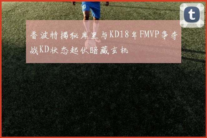 香波特揭秘库里与KD18年FMVP争夺战KD状态起伏暗藏玄机