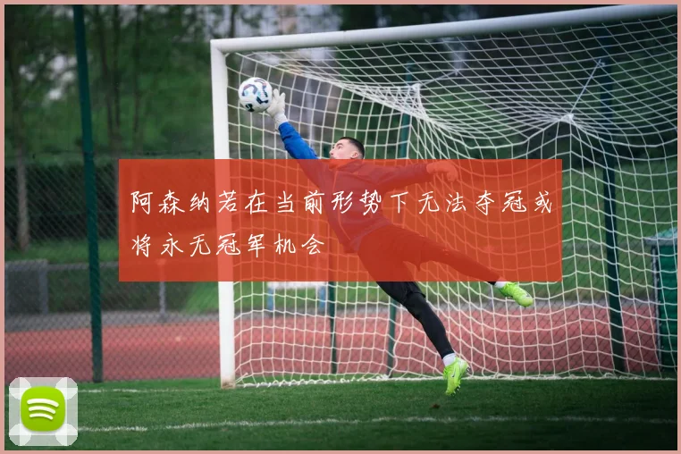 阿森纳若在当前形势下无法夺冠或将永无冠军机会