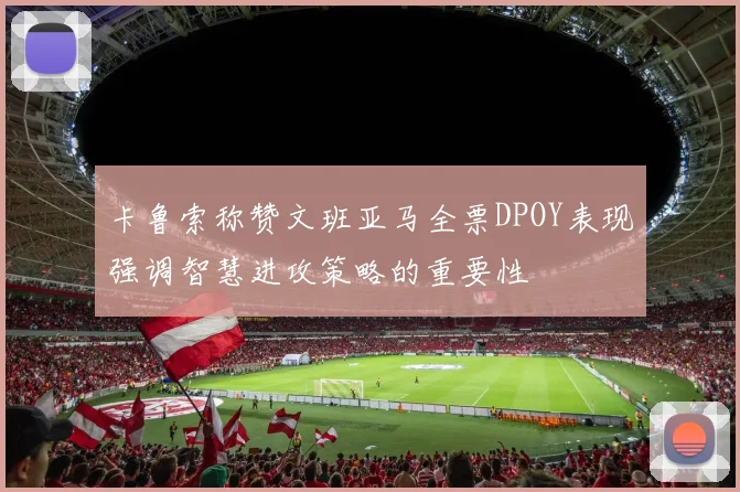 卡鲁索称赞文班亚马全票DPOY表现强调智慧进攻策略的重要性
