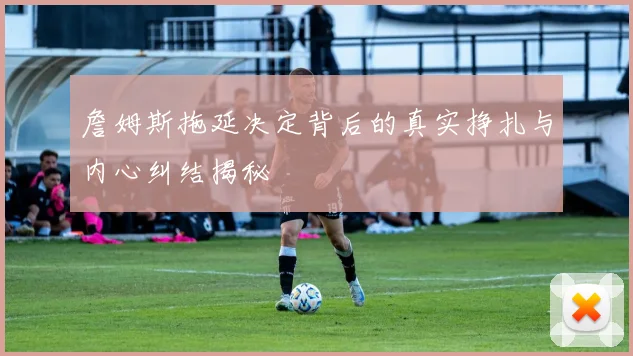 詹姆斯拖延决定背后的真实挣扎与内心纠结揭秘